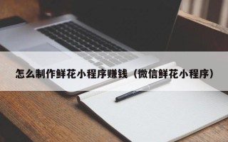 昌吉怎么制作鲜花小程序赚钱（微信鲜花小程序）